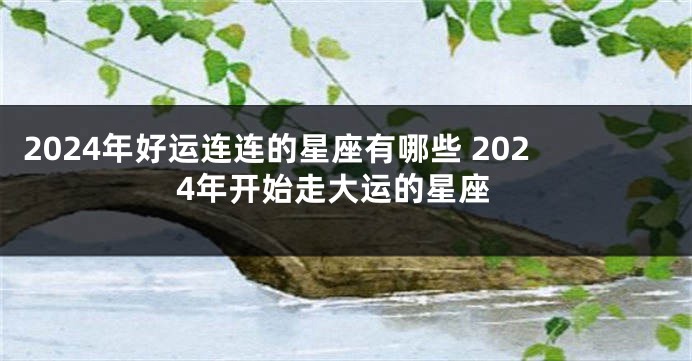 2024年好运连连的星座有哪些 2024年开始走大运的星座