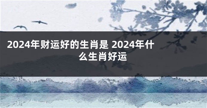 2024年财运好的生肖是 2024年什么生肖好运