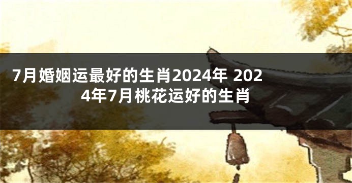 7月婚姻运最好的生肖2024年 2024年7月桃花运好的生肖