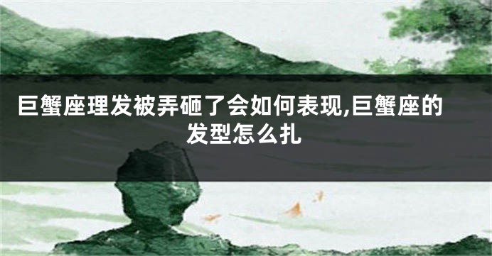 巨蟹座理发被弄砸了会如何表现,巨蟹座的发型怎么扎