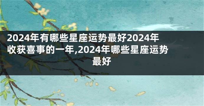 2024年有哪些星座运势最好2024年收获喜事的一年,2024年哪些星座运势最好