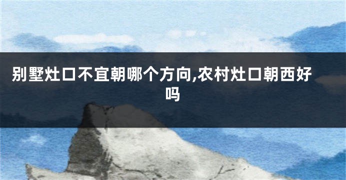 别墅灶口不宜朝哪个方向,农村灶口朝西好吗