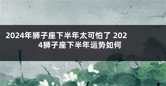 2024年狮子座下半年太可怕了 2024狮子座下半年运势如何