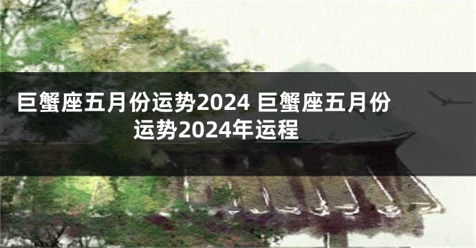 巨蟹座五月份运势2024 巨蟹座五月份运势2024年运程