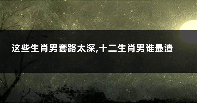 这些生肖男套路太深,十二生肖男谁最渣