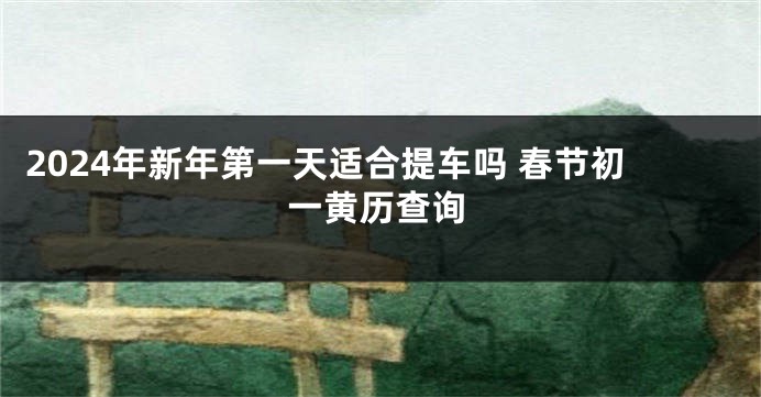 2024年新年第一天适合提车吗 春节初一黄历查询