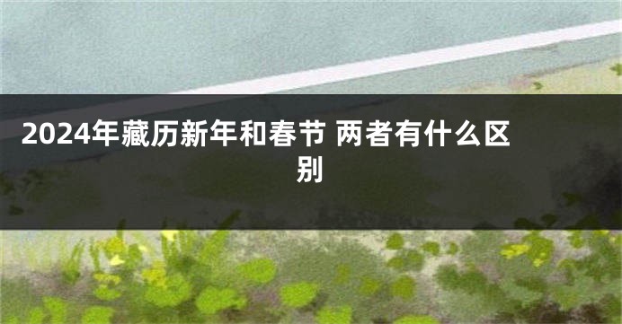 2024年藏历新年和春节 两者有什么区别