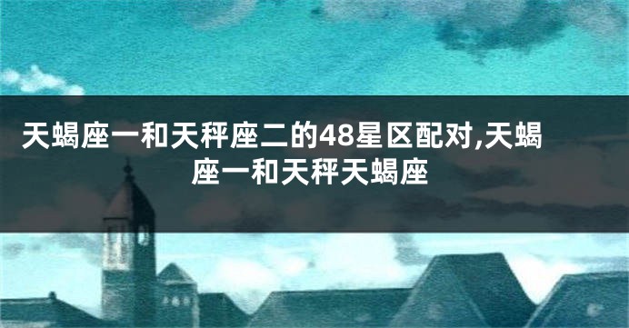 天蝎座一和天秤座二的48星区配对,天蝎座一和天秤天蝎座
