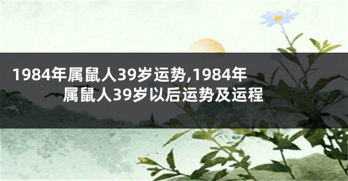 1984年属鼠人39岁运势,1984年属鼠人39岁以后运势及运程