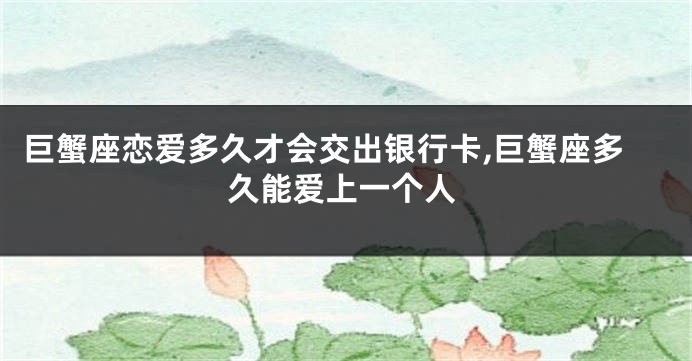 巨蟹座恋爱多久才会交出银行卡,巨蟹座多久能爱上一个人