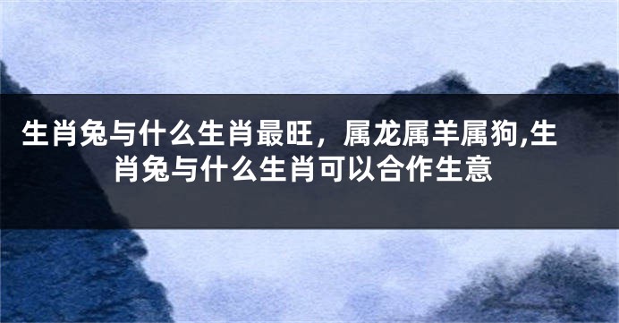 生肖兔与什么生肖最旺，属龙属羊属狗,生肖兔与什么生肖可以合作生意