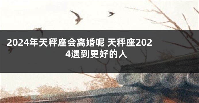 2024年天秤座会离婚呢 天秤座2024遇到更好的人