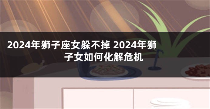 2024年狮子座女躲不掉 2024年狮子女如何化解危机