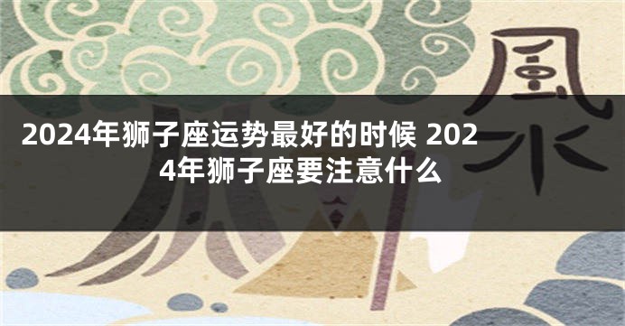 2024年狮子座运势最好的时候 2024年狮子座要注意什么