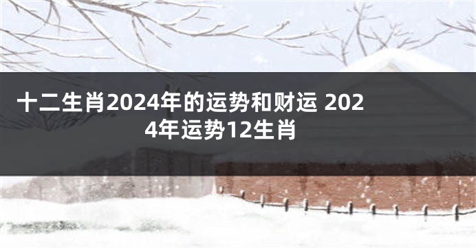 十二生肖2024年的运势和财运 2024年运势12生肖