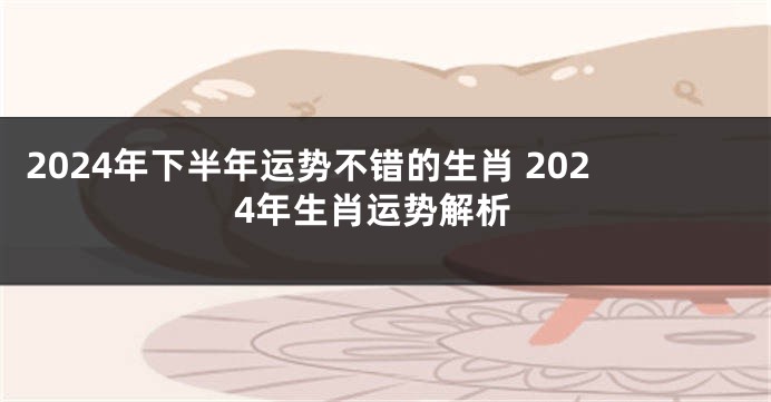 2024年下半年运势不错的生肖 2024年生肖运势解析