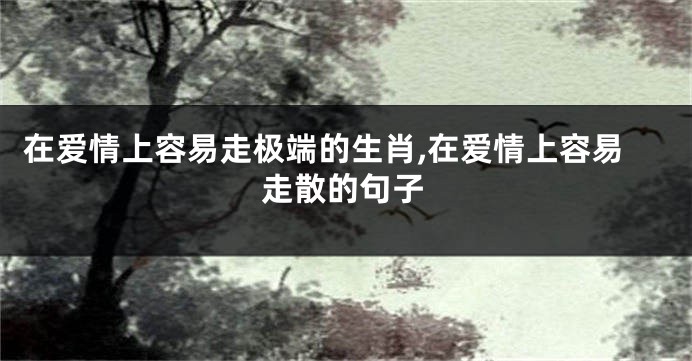 在爱情上容易走极端的生肖,在爱情上容易走散的句子