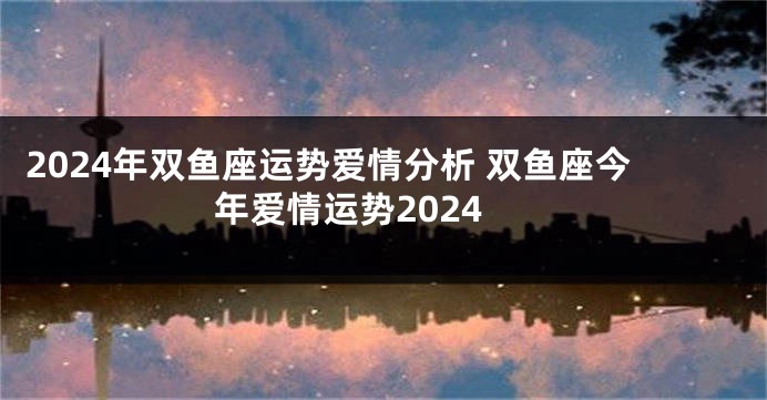 2024年双鱼座运势爱情分析 双鱼座今年爱情运势2024