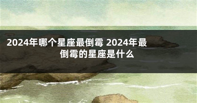 2024年哪个星座最倒霉 2024年最倒霉的星座是什么
