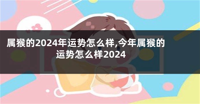 属猴的2024年运势怎么样,今年属猴的运势怎么样2024