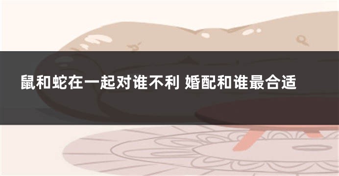 鼠和蛇在一起对谁不利 婚配和谁最合适