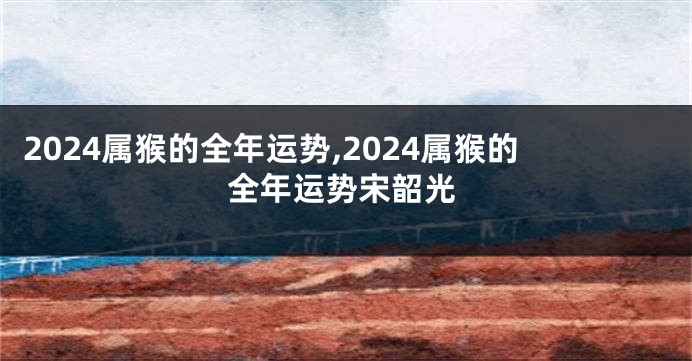 2024属猴的全年运势,2024属猴的全年运势宋韶光