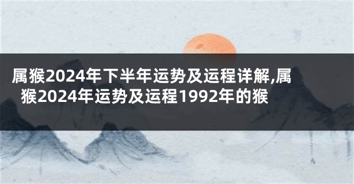 属猴2024年下半年运势及运程详解,属猴2024年运势及运程1992年的猴