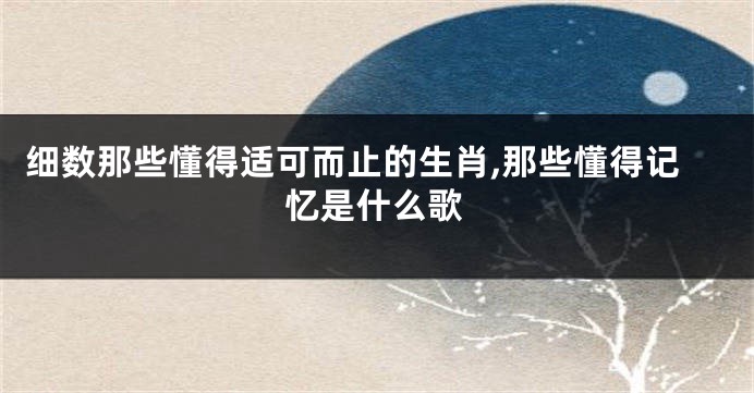 细数那些懂得适可而止的生肖,那些懂得记忆是什么歌