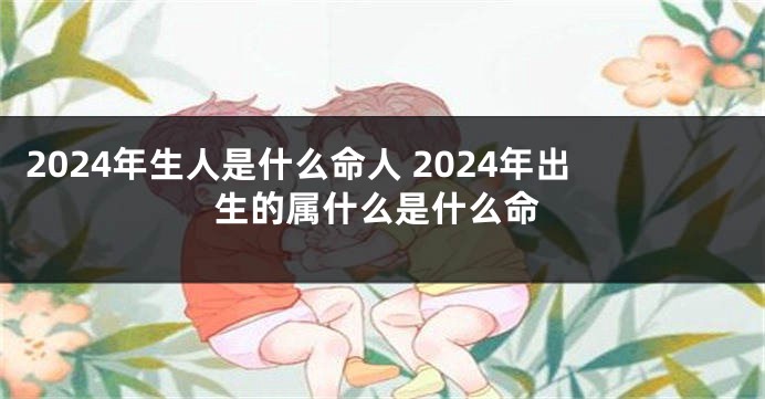 2024年生人是什么命人 2024年出生的属什么是什么命