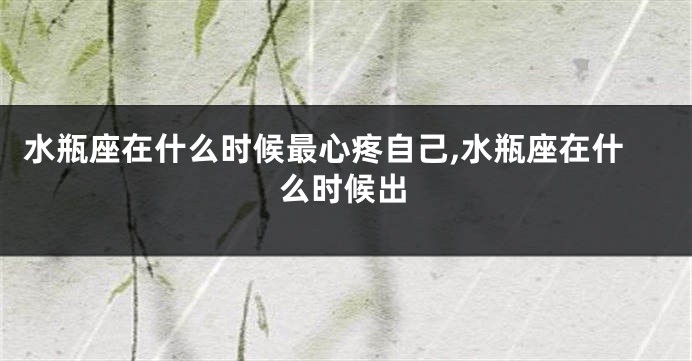 水瓶座在什么时候最心疼自己,水瓶座在什么时候出