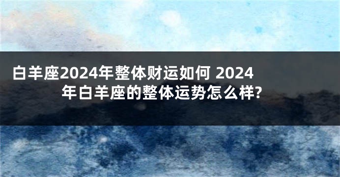 白羊座2024年整体财运如何 2024年白羊座的整体运势怎么样?
