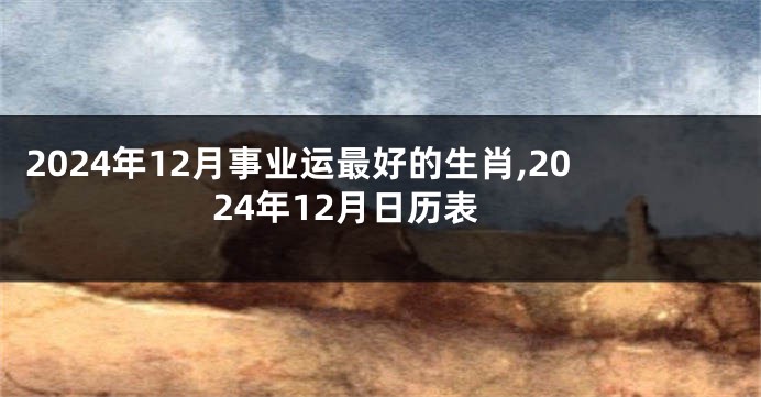 2024年12月事业运最好的生肖,2024年12月日历表