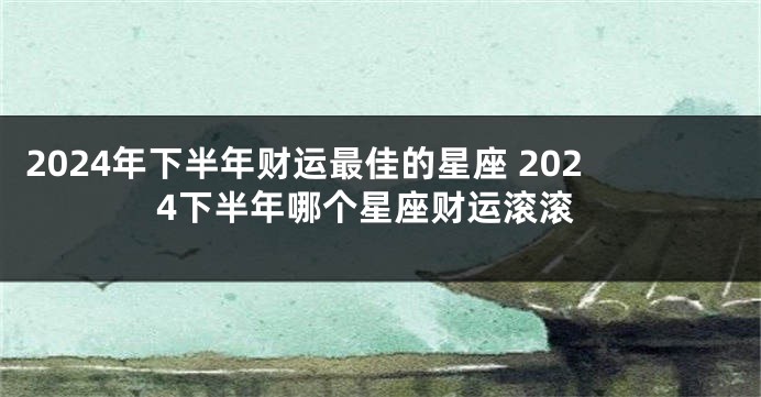2024年下半年财运最佳的星座 2024下半年哪个星座财运滚滚