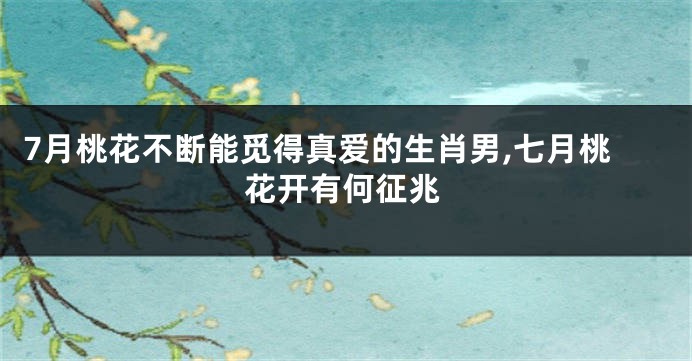 7月桃花不断能觅得真爱的生肖男,七月桃花开有何征兆