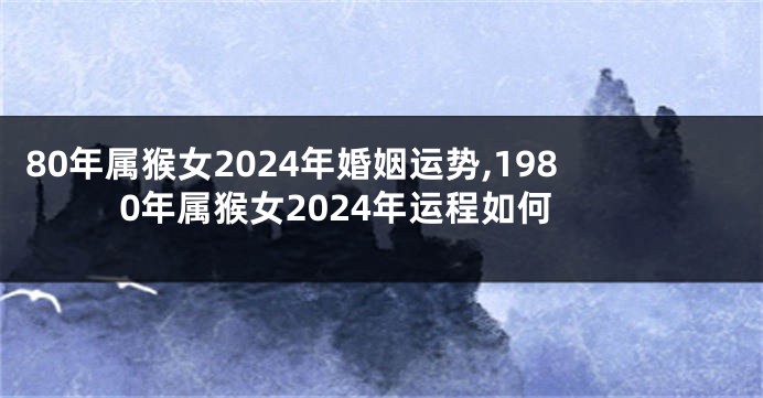 80年属猴女2024年婚姻运势,1980年属猴女2024年运程如何