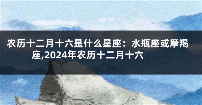 农历十二月十六是什么星座：水瓶座或摩羯座,2024年农历十二月十六