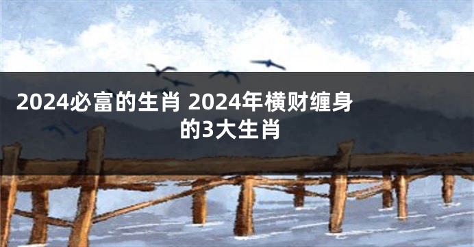 2024必富的生肖 2024年横财缠身的3大生肖