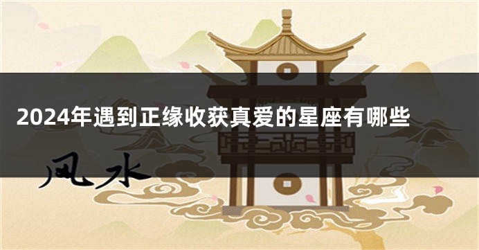 2024年遇到正缘收获真爱的星座有哪些