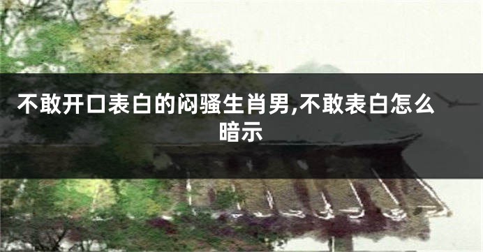 不敢开口表白的闷骚生肖男,不敢表白怎么暗示