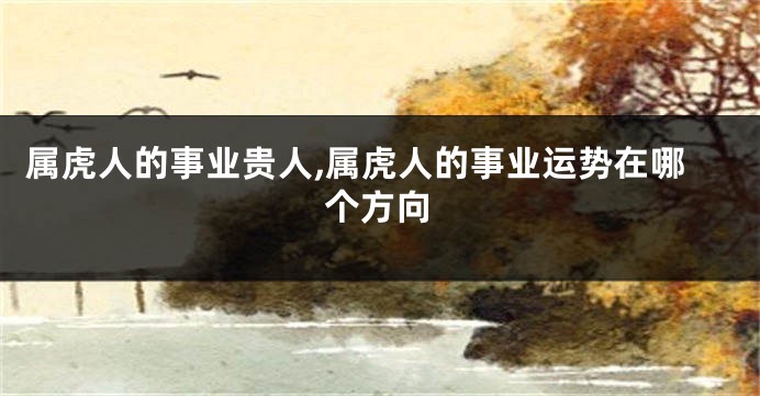 属虎人的事业贵人,属虎人的事业运势在哪个方向