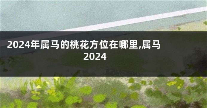 2024年属马的桃花方位在哪里,属马 2024
