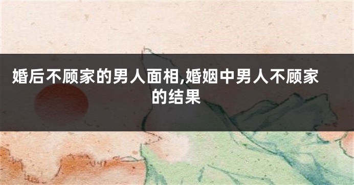 婚后不顾家的男人面相,婚姻中男人不顾家的结果