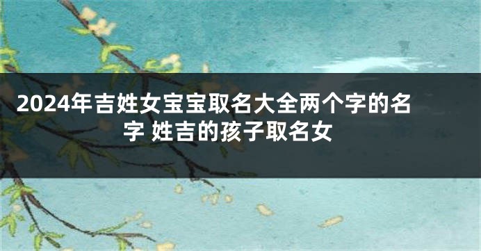 2024年吉姓女宝宝取名大全两个字的名字 姓吉的孩子取名女