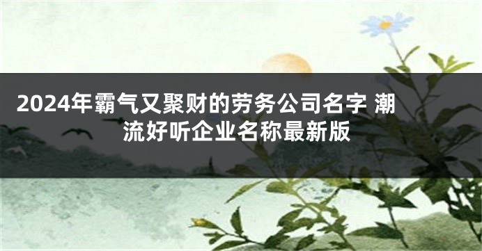 2024年霸气又聚财的劳务公司名字 潮流好听企业名称最新版
