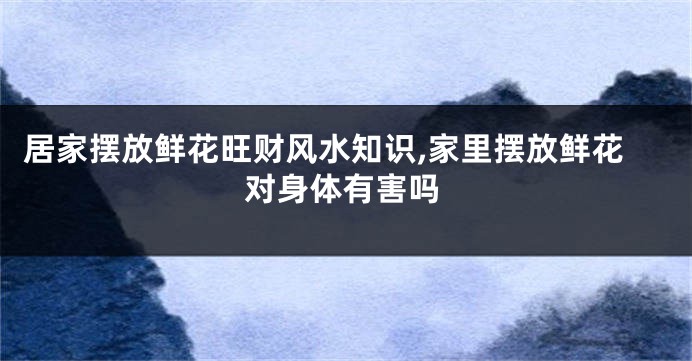 居家摆放鲜花旺财风水知识,家里摆放鲜花对身体有害吗