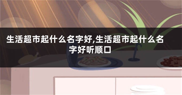 生活超市起什么名字好,生活超市起什么名字好听顺口