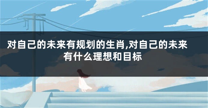 对自己的未来有规划的生肖,对自己的未来有什么理想和目标