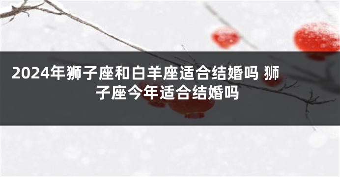 2024年狮子座和白羊座适合结婚吗 狮子座今年适合结婚吗