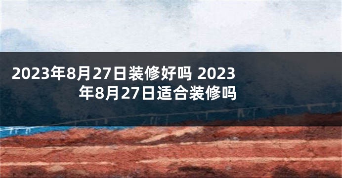 2023年8月27日装修好吗 2023年8月27日适合装修吗