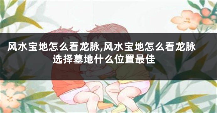 风水宝地怎么看龙脉,风水宝地怎么看龙脉 选择墓地什么位置最佳